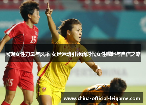 展现女性力量与风采 女足运动引领新时代女性崛起与自信之路