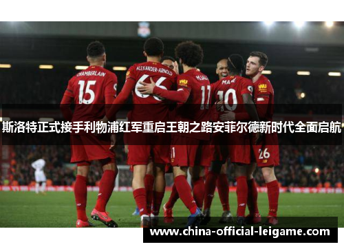 斯洛特正式接手利物浦红军重启王朝之路安菲尔德新时代全面启航