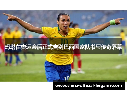 玛塔在奥运会后正式告别巴西国家队书写传奇落幕