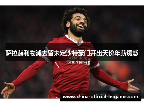萨拉赫利物浦去留未定沙特豪门开出天价年薪诱惑