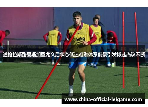 道格拉斯路易斯加盟尤文后状态低迷难融体系前景引发球迷热议不断