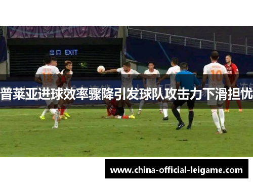 普莱亚进球效率骤降引发球队攻击力下滑担忧